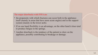 129
The major drawbacks with FFFA are
• the propensity with which fractures can occur both in the appliance
itself (mainly in areas that have more acute angles) and in the support
system (mainly in the lower arch).
• If on one hand flexibility is an advantage, on the other hand it does tend
to produce fatigue in the springs.
• Another drawback is the tendency of the patient to chew on the
appliance, possibly contributing to breakage or damage.
 