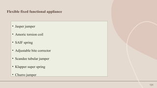 131
Flexible fixed functional appliance
• Jasper jumper
• Amoric torsion coil
• SAIF spring
• Adjustable bite corrector
• Scandee tubular jumper
• Klapper super spring
• Churro jumper
 