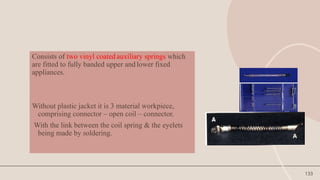 133
Consists of two vinyl coated auxiliary springs which
are fitted to fully banded upper and lower fixed
appliances.
Without plastic jacket it is 3 material workpiece,
comprising connector – open coil – connector.
With the link between the coil spring & the eyelets
being made by soldering.
 