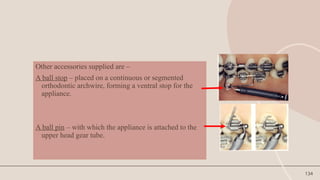 134
Other accessories supplied are –
A ball stop – placed on a continuous or segmented
orthodontic archwire, forming a ventral stop for the
appliance.
A ball pin – with which the appliance is attached to the
upper head gear tube.
 