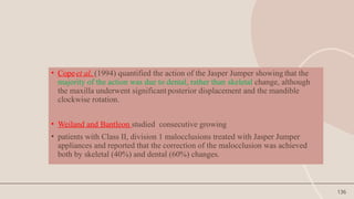 136
• Copeet al. (1994) quantified the action of the Jasper Jumper showing that the
majority of the action was due to dental, rather than skeletal change, although
the maxilla underwent significant posterior displacement and the mandible
clockwise rotation.
• Weiland and Bantleon studied consecutive growing
• patients with Class II, division 1 malocclusions treated with Jasper Jumper
appliances and reported that the correction of the malocclusion was achieved
both by skeletal (40%) and dental (60%) changes.
 