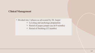 137
ClinicalManagement
• Divided into 3 phases as advocated by Dr. Jasper
• Leveling and anchorage preparation
• Period of jasper jumper use (6-9 months)
• Period of finishing (12 months)
 