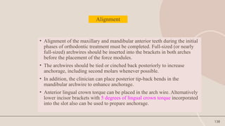 138
Alignment
• Alignment of the maxillary and mandibular anterior teeth during the initial
phases of orthodontic treatment must be completed. Full-sized (or nearly
full-sized) archwires should be inserted into the brackets in both arches
before the placement of the force modules.
• The archwires should be tied or cinched back posteriorly to increase
anchorage, including second molars whenever possible.
• In addition, the clinician can place posterior tip-back bends in the
mandibular archwire to enhance anchorage.
• Anterior lingual crown torque can be placed in the arch wire. Alternatively
lower incisor brackets with 5 degrees of lingual crown torque incorporated
into the slot also can be used to prepare anchorage.
 