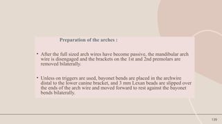 139
Preparation of the arches :
• After the full sized arch wires have become passive, the mandibular arch
wire is disengaged and the brackets on the 1st and 2nd premolars are
removed bilaterally.
• Unless on triggers are used, bayonet bends are placed in the archwire
distal to the lower canine bracket, and 3 mm Lexan beads are slipped over
the ends of the arch wire and moved forward to rest against the bayonet
bends bilaterally.
 