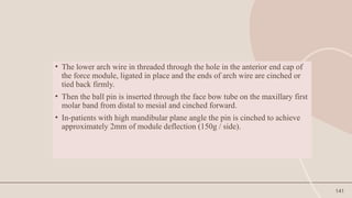 141
• The lower arch wire in threaded through the hole in the anterior end cap of
the force module, ligated in place and the ends of arch wire are cinched or
tied back firmly.
• Then the ball pin is inserted through the face bow tube on the maxillary first
molar band from distal to mesial and cinched forward.
• In-patients with high mandibular plane angle the pin is cinched to achieve
approximately 2mm of module deflection (150g / side).
 