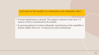 143
Activation of the module for orthodontic and orthopedic effect
• If molar distalization is desired. The jumper is placed so that only 2-4
ounces of force is produced by the module.
• In growing patients in whom orthopedic repositioning of the mandible is
desired, higher forces (6 - 8 ounces) are used continuously.
 