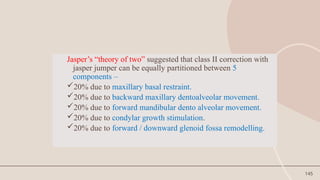 145
Jasper’s “theory of two” suggested that class II correction with
jasper jumper can be equally partitioned between 5
components –
20% due to maxillary basal restraint.
20% due to backward maxillary dentoalveolar movement.
20% due to forward mandibular dento alveolar movement.
20% due to condylar growth stimulation.
20% due to forward / downward glenoid fossa remodelling.
 
