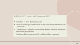 146
INDICATIONS (Jasper and Mcnamara, 1995)
• Treatment of class II malocclusions.
• Enhance anchorage for retraction of maxillary anterior teeth in class
I occlusions.
• Class III malocclusions with maxillary skeletal retrusion rather than
mandibular prognathism.
• Can be used in conjunction with rapid maxillary expansion.
 