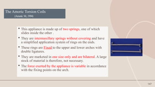 147
The Amoric Torsion Coils
(Amoric M.,1994)
 This appliance is made up of two springs, one of which
slides inside the other .
 They are intermaxillary springs without covering and have
a simplified application system of rings on the ends.
 These rings are Fixed to the upper and lower arches with
double ligatures.
 They are marketed in one size only and are bilateral. A large
stock of material is therefore, not necessary.
 The force exerted by the appliance is variable in accordance
with the fixing points on the arch.
 