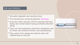 148
THE SAIF SPRING
 (Severable Adjustable inter maxillary force)
 First interarch force system developed by Armstrong
 In the later 1960’s and early 1970’s he introduced the Pace
Spring, later termed multicoil spring and finally called Saif
spring.
 These were first marketed by North West orthodontics, later
by Unitek, and currently by Pacific coast manufacturing.
 They consist of two springs one inside the other with
soldered loops on each end.
 
