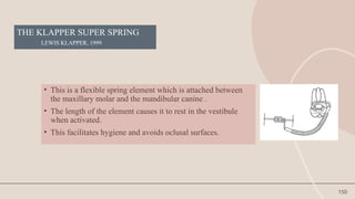 150
THE KLAPPER SUPER SPRING
LEWIS KLAPPER, 1999
• This is a flexible spring element which is attached between
the maxillary molar and the mandibular canine .
• The length of the element causes it to rest in the vestibule
when activated.
• This facilitates hygiene and avoids oclusal surfaces.
 