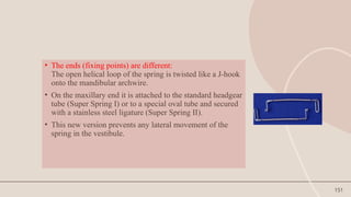151
• The ends (fixing points) are different:
The open helical loop of the spring is twisted like a J-hook
onto the mandibular archwire.
• On the maxillary end it is attached to the standard headgear
tube (Super Spring I) or to a special oval tube and secured
with a stainless steel ligature (Super Spring II).
• This new version prevents any lateral movement of the
spring in the vestibule.
 