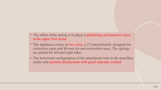 152
• The effect of the spring is to place a distalizing and intrusive force
tothe upper first molar.
• The appliance comes in two sizes, a 27-mmprimarily designed for
extraction cases and 40-mm for non-extraction cases. The springs
are paired for left and right sides.
• The horizontal configuration of the attachment wire at the maxillary
molar tube permits distalization with good radicular control.
 