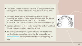 154
• The Churro Jumper requires a series of 15-20 symmetrical and
closely placed circles, formed in a wire size of .028" to .032".
• Since the Churro Jumper requires reciprocal anchorage,
Generally, the largest possible edgewise archwire is the best to
use. This will usually be an .018" X .025" archwire,
or .0175"X .025". Any wire smaller than these invites breakage.
• Churro needs space to slide on the mandibular archwire, at least
the first premolar brackets should be omitted.
• It is usually advantageous to place a buccal offset in the wire
just distal to the canine bracket so that the jumper also has
buccal clearance, which permits unrestricted sliding along the
wire
 