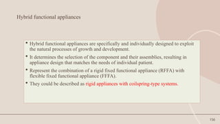 156
Hybrid functional appliances
 Hybrid functional appliances are specifically and individually designed to exploit
the natural processes of growth and development.
 It determines the selection of the component and their assemblies, resulting in
appliance design that matches the needs of individual patient.
 Represent the combination of a rigid fixed functional appliance (RFFA) with
flexible fixed functional appliance (FFFA).
 They could be described as rigid appliances with coilspring-type systems.
 