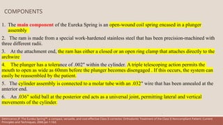 COMPONENTS
1. The main component of the Eureka Spring is an open-wound coil spring encased in a plunger
assembly
2. The ram is made from a special work-hardened stainless steel that has been precision-machined with
three different radii.
3. At the attachment end, the ram has either a closed or an open ring clamp that attaches directly to the
archwire
4. The plunger has a tolerance of .002" within the cylinder. A triple telescoping action permits the
mouth to open as wide as 60mm before the plunger becomes disengaged . If this occurs, the system can
easily be reassembled by the patient.
5. The cylinder assembly is connected to a molar tube with an .032" wire that has been annealed at the
anterior end.
6. An .036" solid ball at the posterior end acts as a universal joint, permitting lateral and vertical
movements of the cylinder.
.
DeVincenzo JP. The Eureka Spring™: a compact, versatile, and cost-effective Class II corrector. Orthodontic Treatment of the Class II Noncompliant Patient: Current
Principles and Techniques. 2006 Jan 1:163.
 