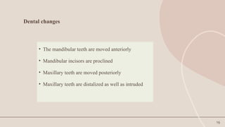 16
Dental changes
• The mandibular teeth are moved anteriorly
• Mandibular incisors are proclined
• Maxillary teeth are moved posteriorly
• Maxillary teeth are distalized as well as intruded
 