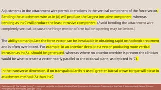 Adjustments in the attachment wire permit alterations in the vertical component of the force vector.
Bending the attachment wire as in (A) will produce the largest intrusive component, whereas
bending as in (C) will produce the least intrusive component. (Avoid bending the attachment wire
completely vertical, because the hinge motion of the ball on opening may be limited.)
The ability to manipulate the force vector can be invaluable in obtaining rapid orthodontic treatment
and is often overlooked. For example, in an anterior deep bite a vector producing more vertical
intrusion as in (A) . should be generated, whereas where no anterior overbite is present the clinician
would be wise to create a vector nearly parallel to the occlusal plane, as depicted in (C).
In the transverse dimension, if no transpalatal arch is used, greater buccal crown torque will occur in
attachment method (A) than in (C
DeVincenzo JP. The Eureka Spring™: a compact, versatile, and cost-effective Class II corrector. Orthodontic Treatment of the Class II Noncompliant Patient: Current
Principles and Techniques. 2006 Jan 1:163.
 