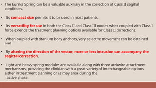 • The Eureka Spring can be a valuable auxiliary in the correction of Class II sagittal
conditions.
• Its compact size permits it to be used in most patients.
• Its versatility for use in both the Class II and Class III modes when coupled with Class I
force extends the treatment planning options available for Class II corrections.
• When coupled with titanium bony anchors, very selective movement can be obtained
and
• By altering the direction of the vector, more or less intrusion can accompany the
sagittal correction.
• Light and heavy spring modules are available along with three archwire attachment
mechanisms, providing the clinician with a great variety of interchangeable options
either in treatment planning or as may arise during the
active phase.
 
