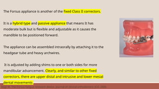 The Forsus appliance is another of the fixed Class II correctors.
It is a hybrid type and passive appliance that means It has
moderate bulk but is flexible and adjustable as it causes the
mandible to be positioned forward.
The appliance can be assembled intraorally by attaching it to the
headgear tube and heavy archwires.
It is adjusted by adding shims to one or both sides for more
mandibular advancement. Clearly, and similar to other fixed
correctors, there are upper distal and intrusive and lower mesial
dental movements
Vogt W. The Forsus fatigue resistant device. Journal of clinical orthodontics: JCO. 2006
 