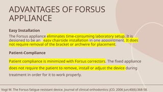 ADVANTAGES OF FORSUS
APPLIANCE
Easy Installation
The Forsus appliance eliminates time-consuming laboratory setup. It is
designed to be an easy chairside installation in one appointment. It does
not require removal of the bracket or archwire for placement.
Patient-Compliance
Patient compliance is minimized with Forsus correctors. The fixed appliance
does not require the patient to remove, install or adjust the device during
treatment in order for it to work properly.
Vogt W. The Forsus fatigue resistant device. Journal of clinical orthodontics: JCO. 2006 Jun;40(6):368-58.
 