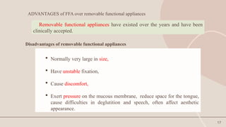 17
ADVANTAGES of FFA over removable functional appliances
 Normally very large in size,
 Have unstable fixation,
 Cause discomfort,
 Exert pressure on the mucous membrane, reduce space for the tongue,
cause difficulties in deglutition and speech, often affect aesthetic
appearance.
Removable functional appliances have existed over the years and have been
clinically accepted.
Disadvantages of removable functional appliances
 