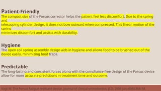 Patient-Friendly
The compact size of the Forsus corrector helps the patient feel less discomfort. Due to the spring
and
telescoping cylinder design, it does not bow outward when compressed. This linear motion of the
spring
minimizes discomfort and assists with durability.
Hygiene
The open coil spring assembly design aids in hygiene and allows food to be brushed out of the
device easily, minimizing food traps.
Predictable
The long-lasting and consistent forces along with the compliance-free design of the Forsus device
allow for more accurate predictions in treatment time and outcome.
Vogt W. The Forsus fatigue resistant device. Journal of clinical orthodontics: JCO. 2006 Jun;40(6):368-58.
 