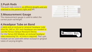 2.Push Rods
The push rods come in six different lengths and are
oriented to the patient’s right and left.
3.Measurement Gauge
The measurement gauge is used to select the
correct push rod length.
4.Headgear Tube on Band
A band and an occlusal or gingival headgear tube
(that fits .045 or .051 inch headgear) are needed to
use the Forsus™ Fatigue Resistant Device.
For the Forsus EZ2 Module, an occlusal headgear
tube measuring 3.6 - 4.3 mm is required. The L-pin
module can be used with either occlusal or gingival
tubes of varying lengths.
22 mm
25 mm
29 mm
32 mm
35 mm
38 mm
Vogt W. The Forsus fatigue resistant device. Journal of clinical orthodontics: JCO. 2006
 