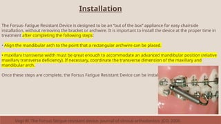 Installation
The Forsus™ Fatigue Resistant Device is designed to be an “out of the box” appliance for easy chairside
installation, without removing the bracket or archwire. It is important to install the device at the proper time in
treatment after completing the following steps:
• Align the mandibular arch to the point that a rectangular archwire can be placed.
• maxillary transverse width must be great enough to accommodate an advanced mandibular position (relative
maxillary transverse deficiency). If necessary, coordinate the transverse dimension of the maxillary and
mandibular arch.
Once these steps are complete, the Forsus Fatigue Resistant Device can be installed.
Vogt W. The Forsus fatigue resistant device. Journal of clinical orthodontics: JCO. 2006
 