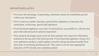 18
ADVANTAGES of FFA
• FFAs have the advantage of generating continuous stimuli for mandibular growth
without any interruption.
• FFA is relatively smaller; therefore, permit better adaptation to functions like
mastication, swallowing, speech and respiration.
• Fixed functional appliances treat class II malocclusion successfully in a shorter time
span with reduced need for patient cooperation.
• Their greatest advantage seems to be for those patients who report for orthodontic
treatment at the lag end of the facial growth. Fixed functional appliances being 24-h
wear appliances produce a rapid sagittal correction taking maximum benefits from
short span of remaining skeletal growth. This seems to be the most appropriate
indication of FFA besides non-compliant patient.
 
