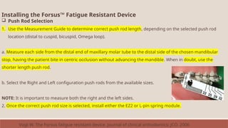 Installing the Forsus™ Fatigue Resistant Device
 Push Rod Selection
1. Use the Measurement Guide to determine correct push rod length, depending on the selected push rod
location (distal to cuspid, bicuspid, Omega loop).
a. Measure each side from the distal end of maxillary molar tube to the distal side of the chosen mandibular
stop, having the patient bite in centric occlusion without advancing the mandible. When in doubt, use the
shorter length push rod.
b. Select the Right and Left configuration push rods from the available sizes.
NOTE: It is important to measure both the right and the left sides.
2. Once the correct push rod size is selected, install either the EZ2 or L-pin spring module.
Vogt W. The Forsus fatigue resistant device. Journal of clinical orthodontics: JCO. 2006
 