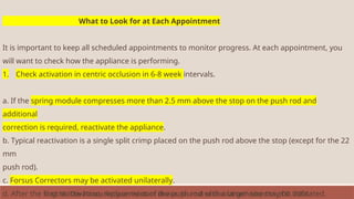 What to Look for at Each Appointment
It is important to keep all scheduled appointments to monitor progress. At each appointment, you
will want to check how the appliance is performing.
1. Check activation in centric occlusion in 6-8 week intervals.
a. If the spring module compresses more than 2.5 mm above the stop on the push rod and
additional
correction is required, reactivate the appliance.
b. Typical reactivation is a single split crimp placed on the push rod above the stop (except for the 22
mm
push rod).
c. Forsus Correctors may be activated unilaterally.
d. After the first reactivation, replacement of the push rod with a larger size may be indicated.
Vogt W. The Forsus fatigue resistant device. Journal of clinical orthodontics: JCO. 2006
 