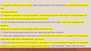 2. Evaluate maxillary incisor torque. Ideal torque needs to be maintained to avoid overretraction of
the
maxillary dentition.
3. Evaluate mandibular incisor proclination. Excessive proclination will result in the elimination of
the overjet while the buccal segments are still Class II.
4. If the maxillary archwire has not been cinched distal to the molar, ensure the maxillary wire
length is
adequate to avoid the tube backing off the end of the wire.
5. Check that the spring modules are not interfering with the occlusion.
6. Check wire engagement in all brackets and check that the steel ties on cuspids or first bicuspids,
dependent upon push rod placement, are secure.
7. Once the desired amount of correction is achieved, it is recommended to keep the non-activated
appliance in place for at least one appointment interval. "Non-activated" means that the Forsus
Corrector spring module is not compressed by the push rod as the patient bites down
Vogt W. The Forsus fatigue resistant device. Journal of clinical orthodontics: JCO. 2006
 
