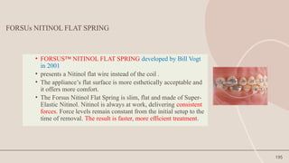 195
FORSUs NITINOL FLAT SPRING
• FORSUS™ NITINOL FLAT SPRING developed by Bill Vogt
in 2001
• presents a Nitinol flat wire instead of the coil .
• The appliance’s flat surface is more esthetically acceptable and
it offers more comfort.
• The Forsus Nitinol Flat Spring is slim, flat and made of Super-
Elastic Nitinol. Nitinol is always at work, delivering consistent
forces. Force levels remain constant from the initial setup to the
time of removal. The result is faster, more efficient treatment.
 
