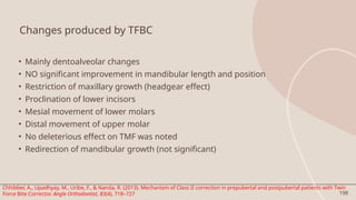 198
Changes produced by TFBC
• Mainly dentoalveolar changes
• NO significant improvement in mandibular length and position
• Restriction of maxillary growth (headgear effect)
• Proclination of lower incisors
• Mesial movement of lower molars
• Distal movement of upper molar
• No deleterious effect on TMF was noted
• Redirection of mandibular growth (not significant)
Chhibber, A., Upadhyay, M., Uribe, F., & Nanda, R. (2013). Mechanism of Class II correction in prepubertal and postpubertal patients with Twin
Force Bite Corrector. Angle Orthodontist, 83(4), 718–727
 