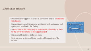 199
ALPERNCLASSIICLOSERS
• Predominantly applied in Class II correction and as a substitute
for elastics.
• It consists of a small telescopic appliance with an interior coil
spring and two hooks for fixing
• It functions in the same way as elastics and, similarly, is fixed
to the lower molar and to the upper cuspid.
• It is available in three different sizes.
• Its telescopic action enables a comfortable opening of the
mouth.
 
