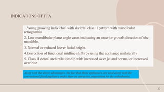 20
INDICATIONS OF FFA
1.Young growing individual with skeletal class II pattern with mandibular
retrognathia.
2. Low mandibular plane angle cases indicating an anterior growth direction of the
mandible.
3. Normal or reduced lower facial height.
4.Correction of functional midline shifts by using the appliance unilaterally
5. Class II dental arch relationship with increased over jet and normal or increased
over bite
Along with the above advantages, the fact that these appliances are used along with the
conventional fixed appliance make them an attractive proposition for the orthodontist.
 