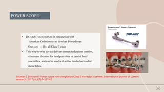 200
POWER SCOPE
• Dr. Andy Hayes worked in conjunction with
American Orthodontics to develop PowerScope
One-size - fits all Class II cases
• This wire-to-wire device delivers unmatched patient comfort,
eliminates the need for headgear tubes or special band
assemblies, and can be used with either banded or bonded
molar tubes.
Dhiman I, Dhiman P. Power scope non-compliance Class II corrector. A review. International journal of current
research. 2017 Jul;9(7):54157-62.
 