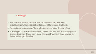 206
Advantages
• The tooth movement mesial to the 1st molar can be carried out
simultaneously, thus eliminating the need of two-phase treatment.
• Step-wise advancement of the appliance brings better skeletal effect.
• AdvanSync2 is not attached directly on the wire and also the telescopes are
shorter, thus they do not exert more horizontal vector of force leading to
lower incisor proclination.
 