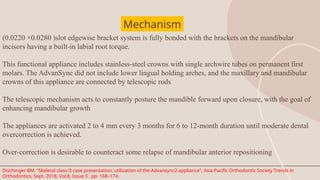 (0.0220 ×0.0280 )slot edgewise bracket system is fully bonded with the brackets on the mandibular
incisors having a built-in labial root torque.
This functional appliance includes stainless-steel crowns with single archwire tubes on permanent first
molars. The AdvanSync did not include lower lingual holding arches, and the maxillary and mandibular
crowns of this appliance are connected by telescopic rods
The telescopic mechanism acts to constantly posture the mandible forward upon closure, with the goal of
enhancing mandibular growth
The appliances are activated 2 to 4 mm every 3 months for 6 to 12-month duration until moderate dental
overcorrection is achieved.
Over-correction is desirable to counteract some relapse of mandibular anterior repositioning
Mechanism
Dischinger BM, “Skeletal class II case presentation: utilization of the Advansync2 appliance”, Asia Pacific Orthodontic Society Trends in
Orthodontics, Sept. 2018, Vol.8, Issue 3 , pp. 168–174.
 