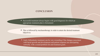 209
CONCLUSION
 Successful treatment always begins with good diagnosis for which an
appropriate treatment plan is formulated .
 This is followed by mechanotherapy in order to attain the desired treatment
objectives.
 Early Orthodontic treatment can be very rewarding if the changes associated
with facial growth and development and patient response are anticipating
correctly, with a sound problem list and treatment goals.
 