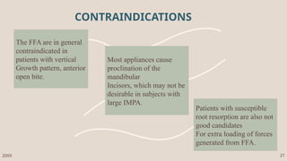 The FFA are in general
contraindicated in
patients with vertical
Growth pattern, anterior
open bite.
Most appliances cause
proclination of the
mandibular
Incisors, which may not be
desirable in subjects with
large IMPA.
Patients with susceptible
root resorption are also not
good candidates
For extra loading of forces
generated from FFA.
CONTRAINDICATIONS
20XX 21
 