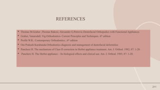 211
REFERENCES
 Thomas M.Graber ,Thomas Rakosi, Alexander G.Petrovic.Dentofacial Orthopedics with Functional Appliances
 Graber, Vanarsdall, Vig.Orthodontics- Current Principles and Techniques. 6th
edition
 Profitt W.R.: Contemporary Orthodontics ; 6th
edition
 Om Prakash Karabanda.Orthodontics diagnosis and management of dentofacial deformities
 Pancherz H. The mechanism of Class II correction in Herbst appliance treatment. Am. J. Orthod. 1982; 87: 1-20.
 Pancherz H. The Herbst appliance – Its biological effects and clinical use. Am. J. Orthod. 1985; 87: 1-20.
 