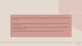 212
 Kinzinger, Deidrich: Bite jumping with the functional mandibular Advancer, JCO December 2005 page
696-700
 Carlos Martins Coelho Filho,Mandibular Protraction Appliances for Class II Treatment Volume 1995
May(319 - 336)
 Sabine Ruf, Hans Pancherz: When is the ideal period for Herbst therapy-Early or Late? Semin Orthod
2003,March,page 47-56
 Mc Namara, Brudon, Kokich, Orthodontics and Dentofacial Orthopaedics, 2001 page 285,333
 