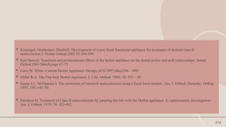 213
 Kinzinger, Oestheimer, Deidrich: Development of a new fixed functional appliance for treatment of skeletal class II
malocclusion.J. Orofac Orthop 2002 63:384-399
 Ken Hansen: Treatment and posttreatment effects of the herbst appliance on the dental arches and arch relationships. Semin
Orthod 2003 March,page 67-73
 Larry.W. White :Current Herbst Appliance Therapy:JCO 1997,May(296 - 309)
 Miller R.A. The Flip-lock Herbst Appliance. J. Clin. Orthod. 1996; 30: 552 – 58.
 Jasper J.J., McNamara J. The correction of interarch malocclusions using a fixed force module. Am. J. Orthod. Dentofac. Orthop.
1995; 108: 641-50.
 Pancherz H. Treatment of Class II malocclusions by jumping the bite with the Herbst appliance. A cephalometric investigation.
Am. J. Orthod. 1979; 76: 423-442
 