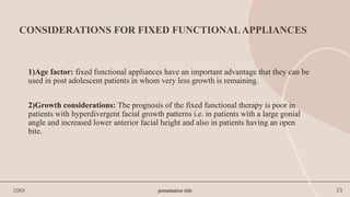 presentation title 23
CONSIDERATIONS FOR FIXED FUNCTIONALAPPLIANCES
1)Age factor: fixed functional appliances have an important advantage that they can be
used in post adolescent patients in whom very less growth is remaining.
2)Growth considerations: The prognosis of the fixed functional therapy is poor in
patients with hyperdivergent facial growth patterns i.e. in patients with a large gonial
angle and increased lower anterior facial height and also in patients having an open
bite.
20XX
 