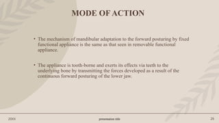 presentation title 26
20XX
MODE OF ACTION
• The mechanism of mandibular adaptation to the forward posturing by fixed
functional appliance is the same as that seen in removable functional
appliance.
• The appliance is tooth-borne and exerts its effects via teeth to the
underlying bone by transmitting the forces developed as a result of the
continuous forward posturing of the lower jaw.
 
