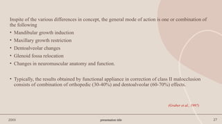presentation title 27
Inspite of the various differences in concept, the general mode of action is one or combination of
the following
• Mandibular growth induction
• Maxillary growth restriction
• Dentoalveolar changes
• Glenoid fossa relocation
• Changes in neuromuscular anatomy and function.
• Typically, the results obtained by functional appliance in correction of class II malocclusion
consists of combination of orthopedic (30-40%) and dentoalveolar (60-70%) effects.
20XX
(Graber et al., 1997)
 