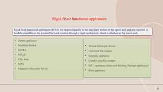 31
Rigid fixed functional appliances
• Herbst appliance
• Modified Herbst
• MARA
• MALU
• Flip lock
• MPA
• Magnetic telescopic device
 Ventral telescopic device
 Universal bite jumper
 Biopedic appliance
 Cantilevered bite jumper
 IST – appliance (Intra oral Snoring Therapy appliance)
 Ritto appliance
Rigid fixed functional appliances (RFFA) are attached distally to the maxillary molars or the upper arch and are expected to
hold the mandible in the postural forward position through a rigid mechanism, which is attached to the lower arch.
 