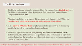 33
The Herbst appliance
• The Herbst appliance, originally introduced by a German professor, Emil Herbst, as a
fixed bite-jumping device called Scharnier or Joint, at the International Dental
Congress in Berlin in 1905.
• After that very little was written on this appliance until the end of the 1970s when
Hans Pancherz reintroduced, researched and propagated this appliance.
• In the October 1979, Pancherz called attention to the possibilities of stimulating
mandibular growth by means of the Herbst appliance.
• The Herbst appliance is a fixed bite-jumping device for treatment of Class II
malocclusion. The Herbst appliance keeps the mandible continuously in a protruded
position both when the jaws close and when the teeth are not in occlusion, causing a
change in muscle function.
Pancherz H. The Herbst appliance—its biologic effects and clinical use. American journal of orthodontics. 1985 Jan 1;87(1):1-20.
 